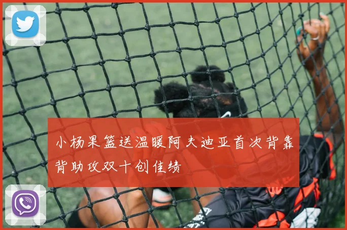 小杨果篮送温暖阿夫迪亚首次背靠背助攻双十创佳绩
