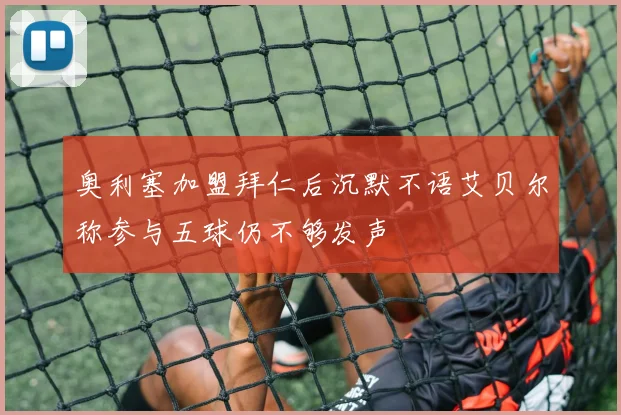 奥利塞加盟拜仁后沉默不语艾贝尔称参与五球仍不够发声