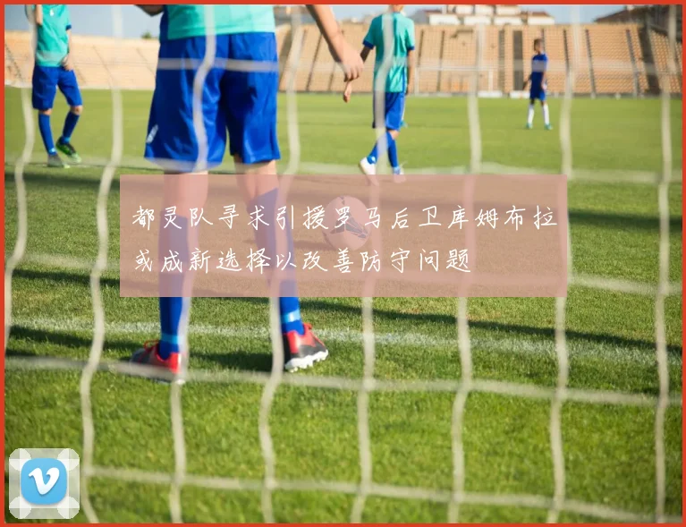 都灵队寻求引援罗马后卫库姆布拉或成新选择以改善防守问题