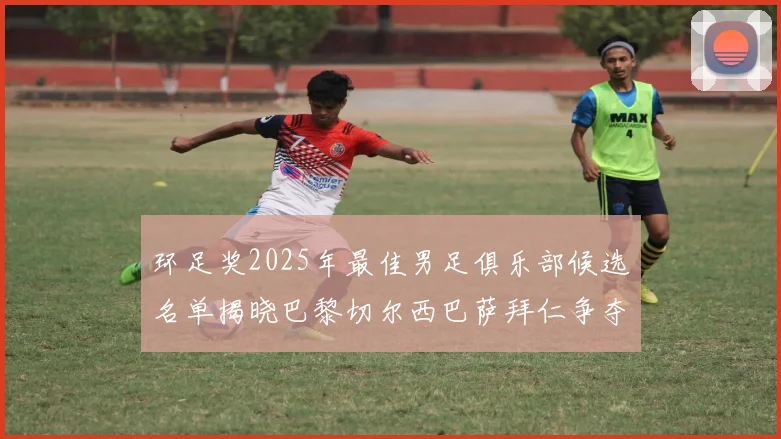 环足奖2025年最佳男足俱乐部候选名单揭晓巴黎切尔西巴萨拜仁争夺荣誉