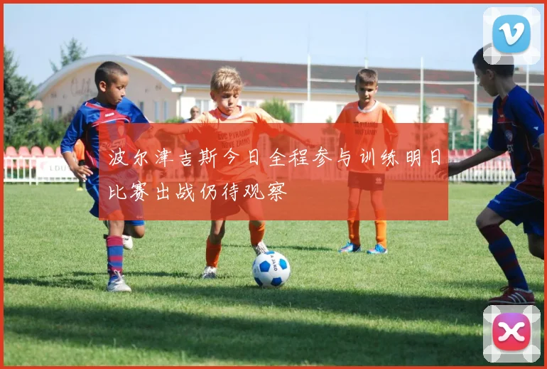 波尔津吉斯今日全程参与训练明日比赛出战仍待观察