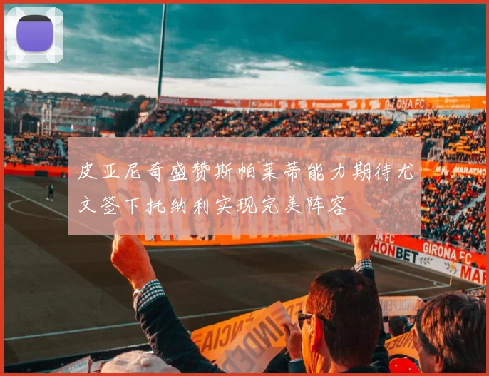 皮亚尼奇盛赞斯帕莱蒂能力期待尤文签下托纳利实现完美阵容
