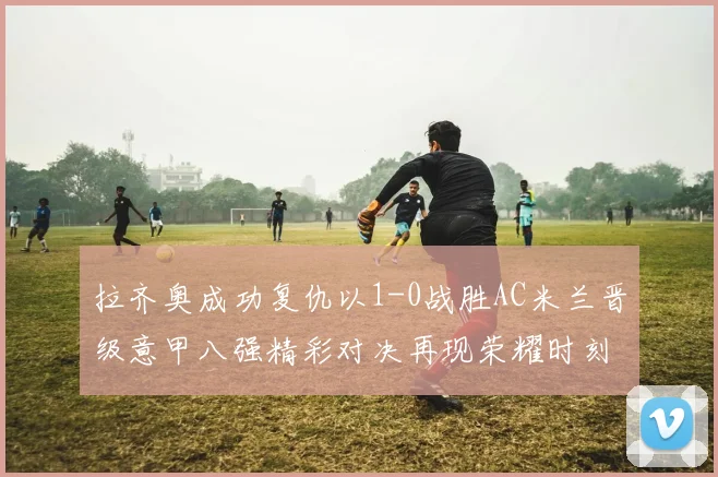拉齐奥成功复仇以1-0战胜AC米兰晋级意甲八强精彩对决再现荣耀时刻