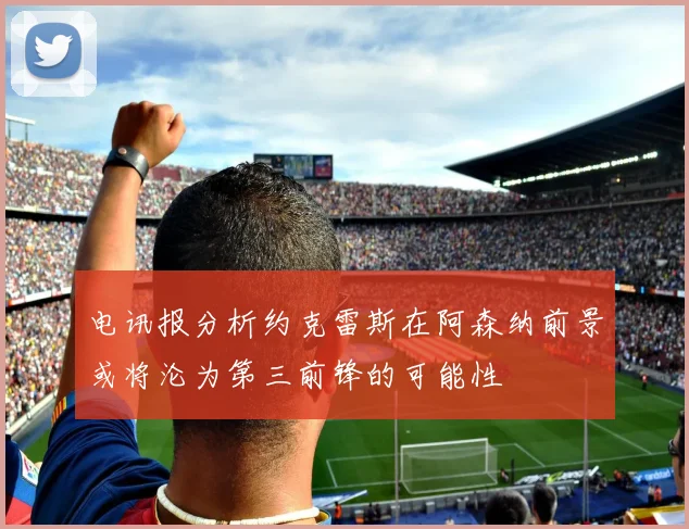 电讯报分析约克雷斯在阿森纳前景或将沦为第三前锋的可能性