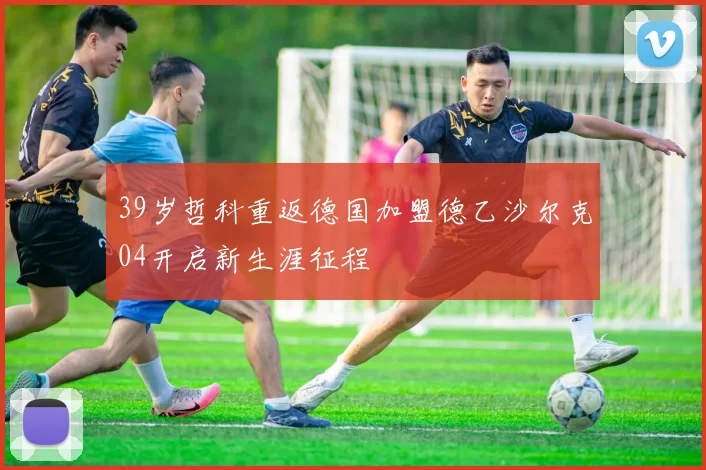 39岁哲科重返德国加盟德乙沙尔克04开启新生涯征程