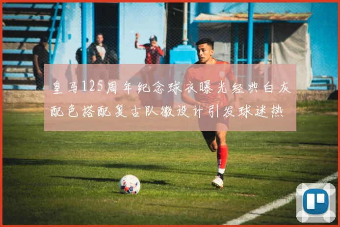 皇马125周年纪念球衣曝光经典白灰配色搭配复古队徽设计引发球迷热议