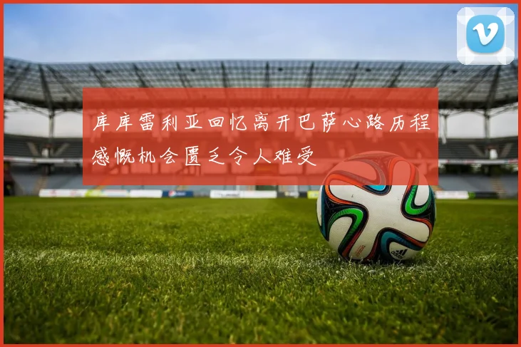 库库雷利亚回忆离开巴萨心路历程感慨机会匮乏令人难受