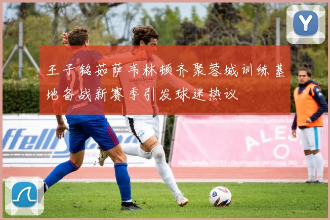 王子铭茹萨韦林顿齐聚蓉城训练基地备战新赛季引发球迷热议