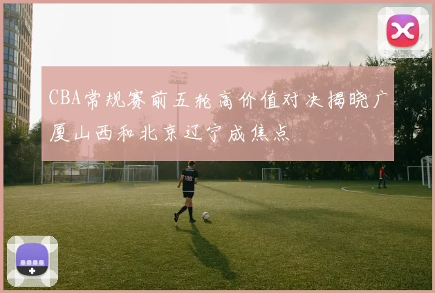 CBA常规赛前五轮高价值对决揭晓广厦山西和北京辽宁成焦点