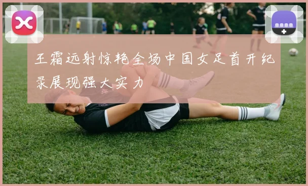 王霜远射惊艳全场中国女足首开纪录展现强大实力