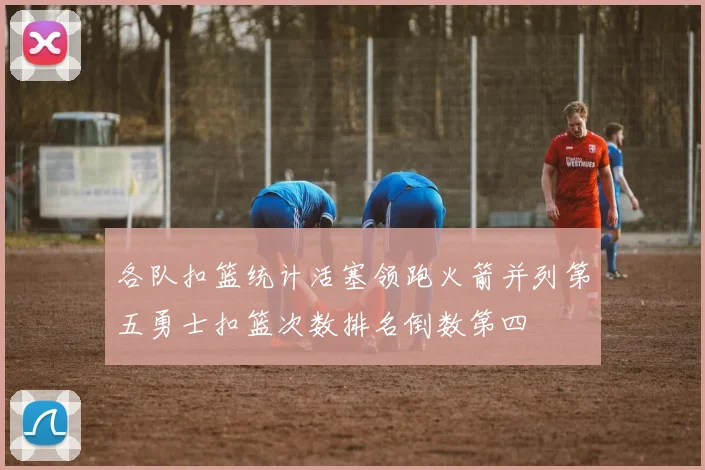 各队扣篮统计活塞领跑火箭并列第五勇士扣篮次数排名倒数第四