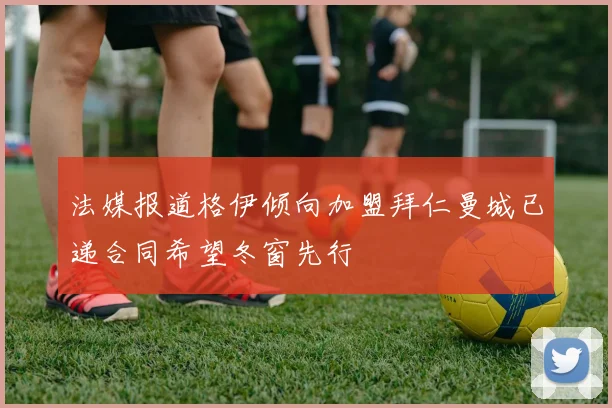 法媒报道格伊倾向加盟拜仁曼城已递合同希望冬窗先行