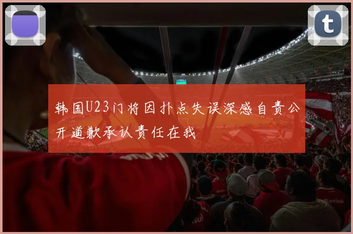 韩国U23门将因扑点失误深感自责公开道歉承认责任在我