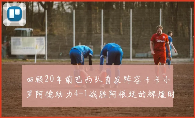 回顾20年前巴西队首发阵容卡卡小罗阿德助力4-1战胜阿根廷的辉煌时刻