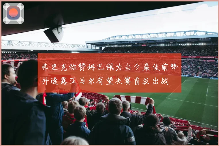 弗里克称赞姆巴佩为当今最佳前锋并透露亚马尔有望决赛首发出战