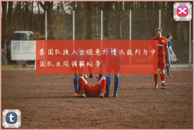 泰国队换人出现意外情况裁判与中国队共同调解纷争