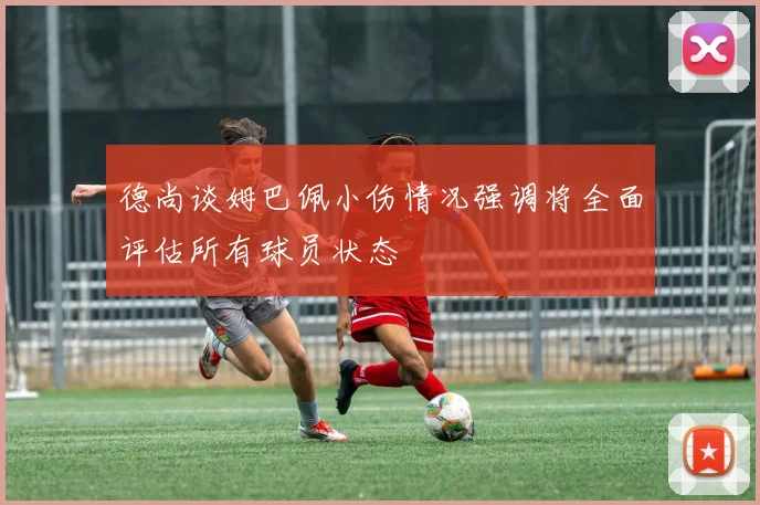 德尚谈姆巴佩小伤情况强调将全面评估所有球员状态