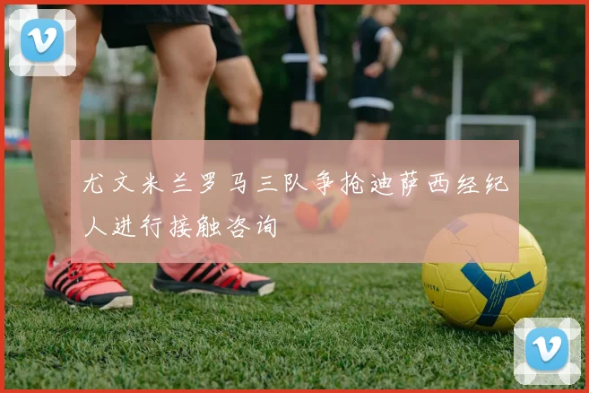尤文米兰罗马三队争抢迪萨西经纪人进行接触咨询