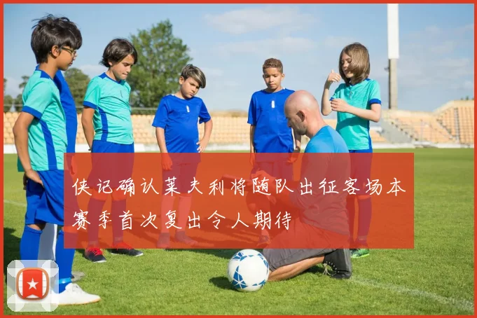 侠记确认莱夫利将随队出征客场本赛季首次复出令人期待