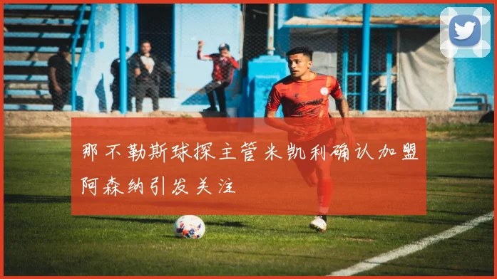 那不勒斯球探主管米凯利确认加盟阿森纳引发关注