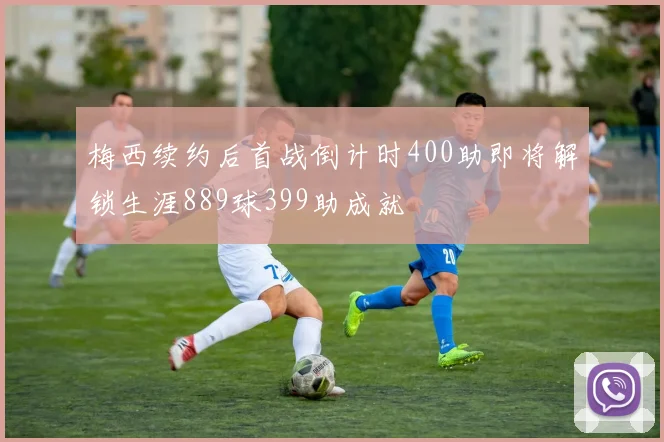 梅西续约后首战倒计时400助即将解锁生涯889球399助成就