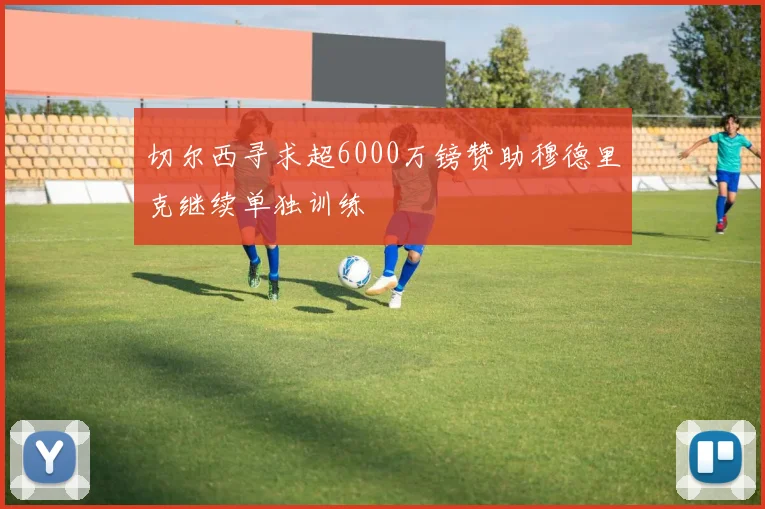 切尔西寻求超6000万镑赞助穆德里克继续单独训练