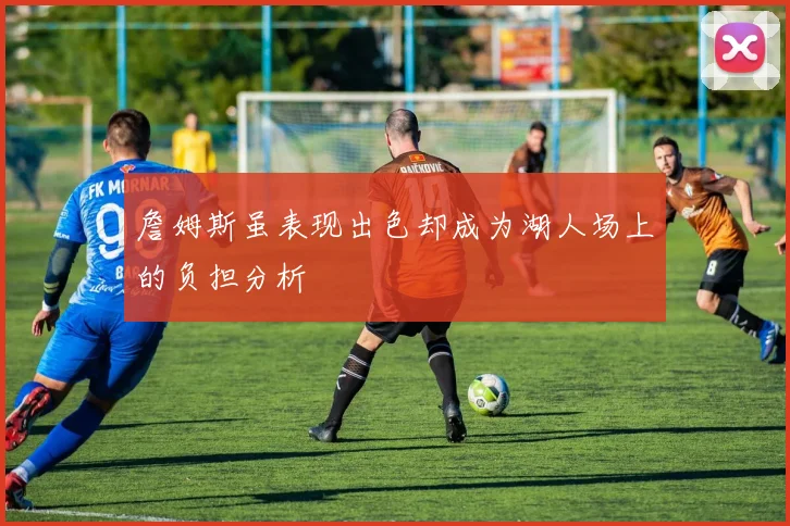 詹姆斯虽表现出色却成为湖人场上的负担分析