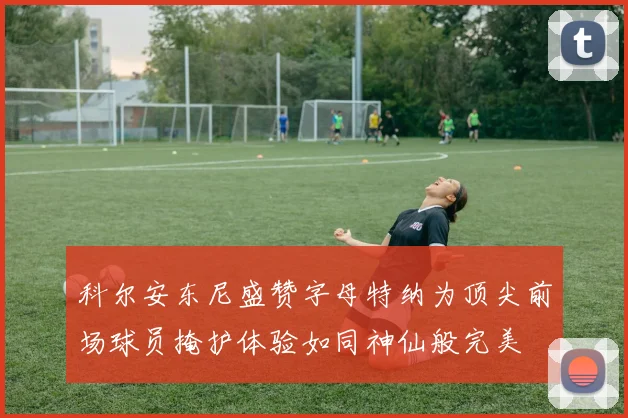 科尔安东尼盛赞字母特纳为顶尖前场球员掩护体验如同神仙般完美