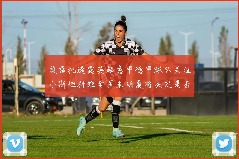 莫雷托透露英超意甲德甲球队关注小斯坦科维奇国米明夏将决定是否回购