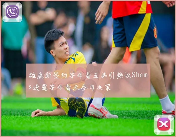雄鹿新签约字母哥五弟引热议Shams透露字母哥未参与决策