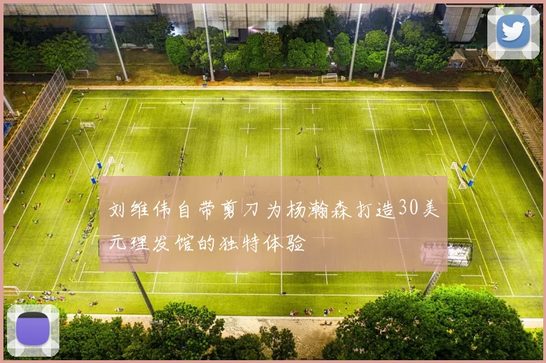 刘维伟自带剪刀为杨瀚森打造30美元理发馆的独特体验