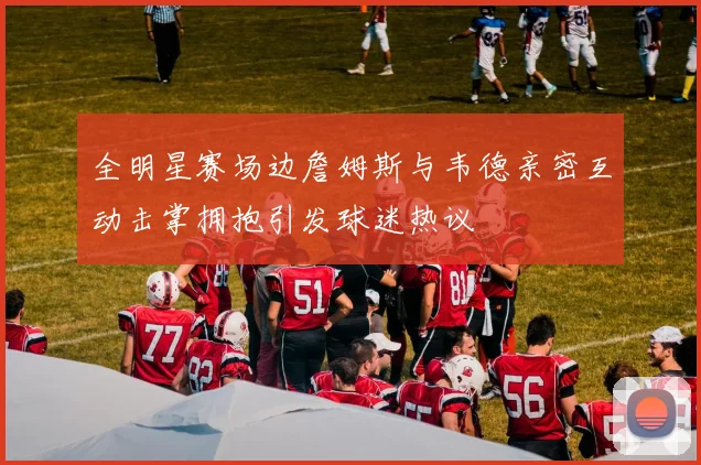 全明星赛场边詹姆斯与韦德亲密互动击掌拥抱引发球迷热议