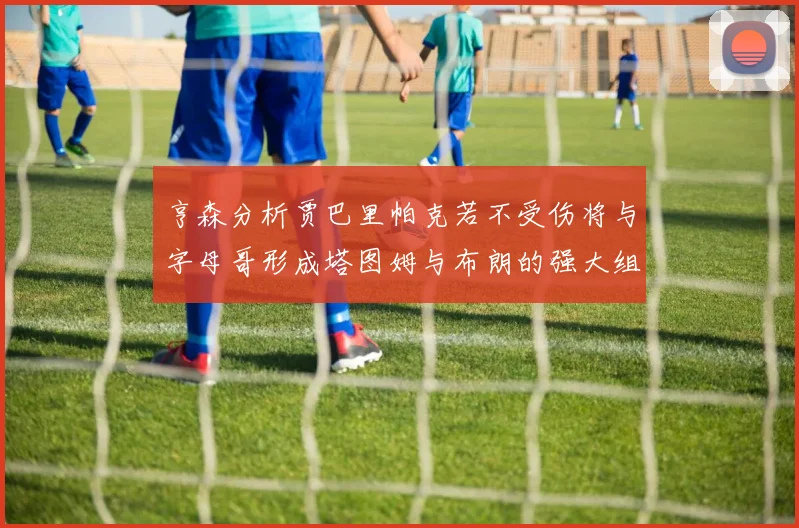 亨森分析贾巴里帕克若不受伤将与字母哥形成塔图姆与布朗的强大组合